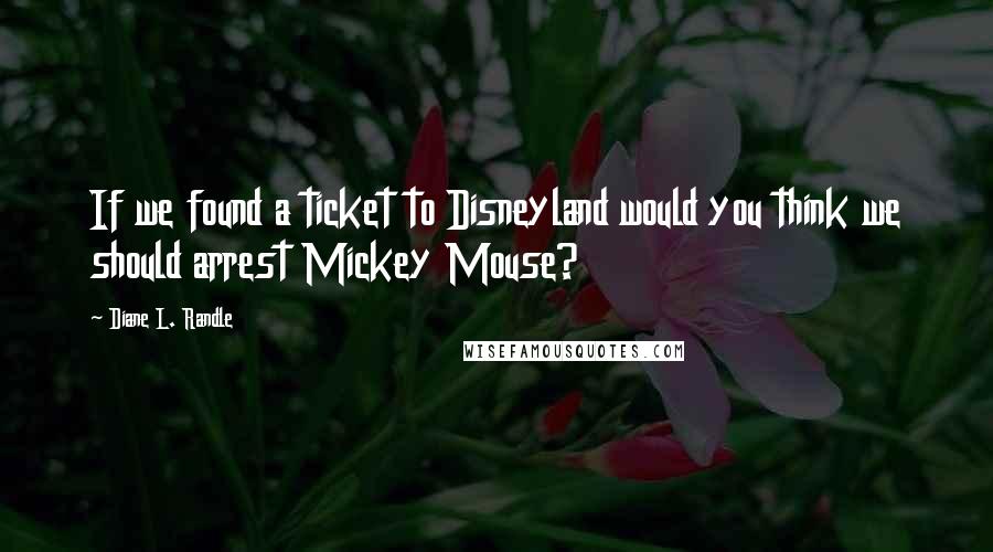 Diane L. Randle Quotes: If we found a ticket to Disneyland would you think we should arrest Mickey Mouse?