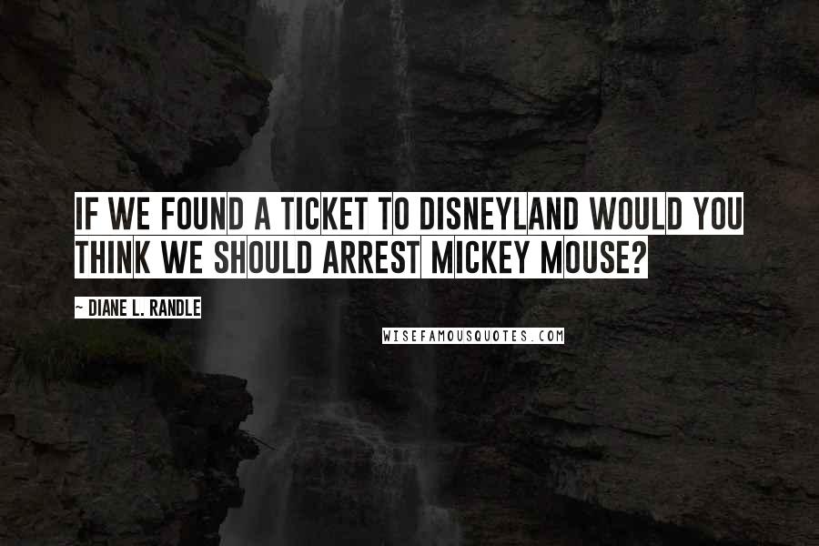 Diane L. Randle Quotes: If we found a ticket to Disneyland would you think we should arrest Mickey Mouse?