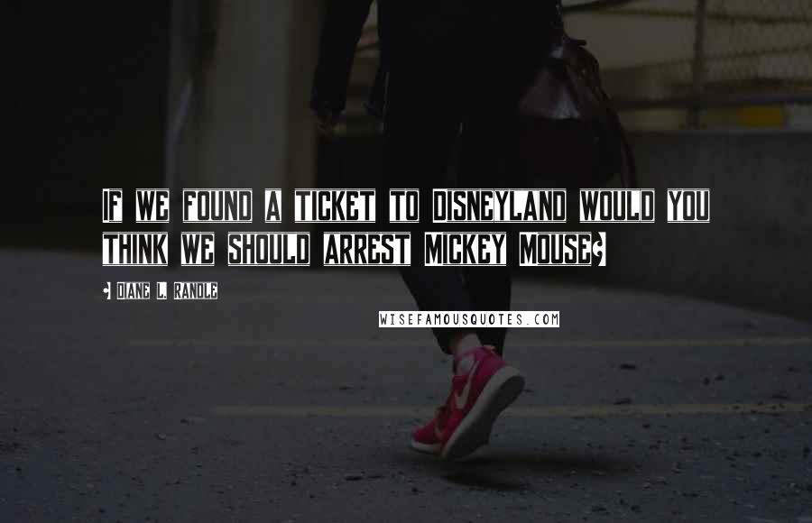 Diane L. Randle Quotes: If we found a ticket to Disneyland would you think we should arrest Mickey Mouse?