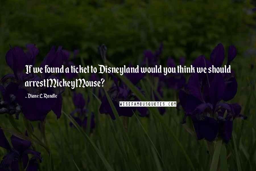 Diane L. Randle Quotes: If we found a ticket to Disneyland would you think we should arrest Mickey Mouse?
