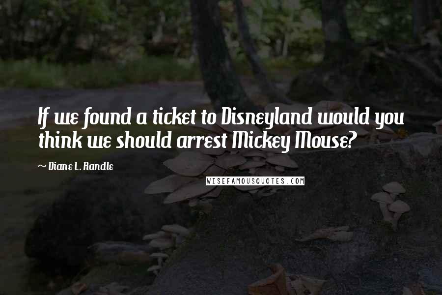 Diane L. Randle Quotes: If we found a ticket to Disneyland would you think we should arrest Mickey Mouse?