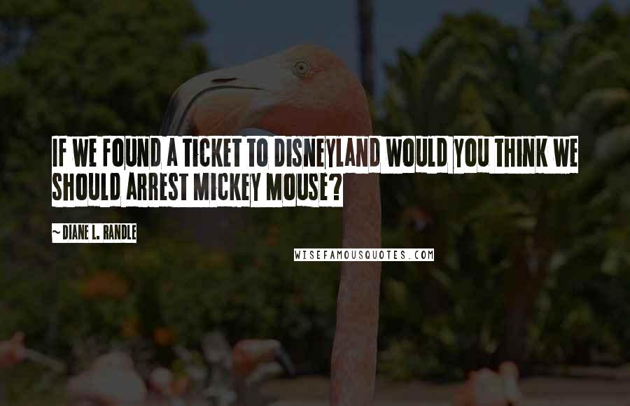 Diane L. Randle Quotes: If we found a ticket to Disneyland would you think we should arrest Mickey Mouse?