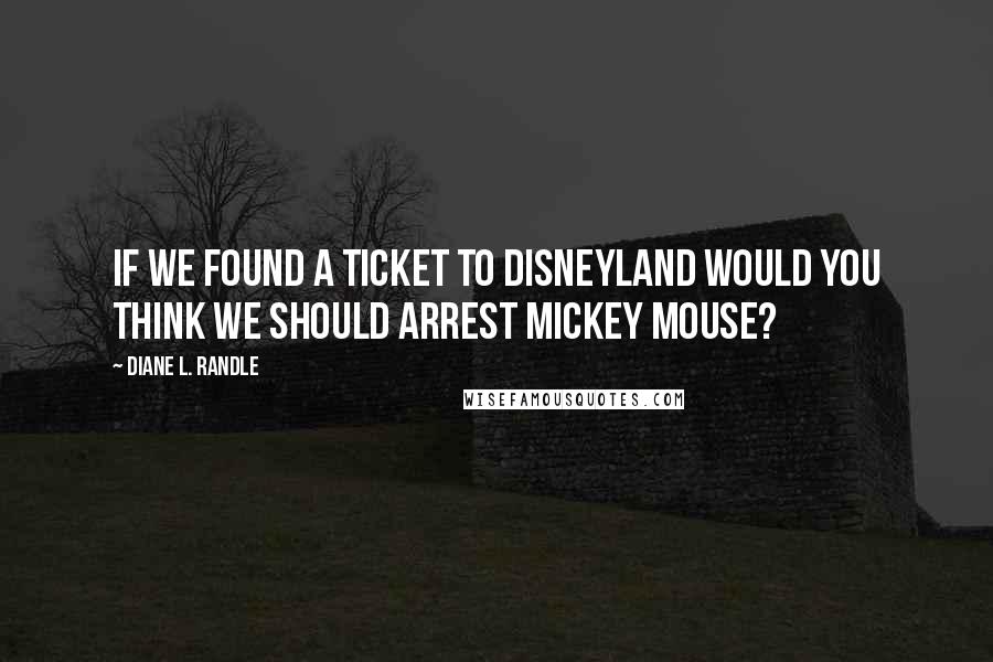 Diane L. Randle Quotes: If we found a ticket to Disneyland would you think we should arrest Mickey Mouse?