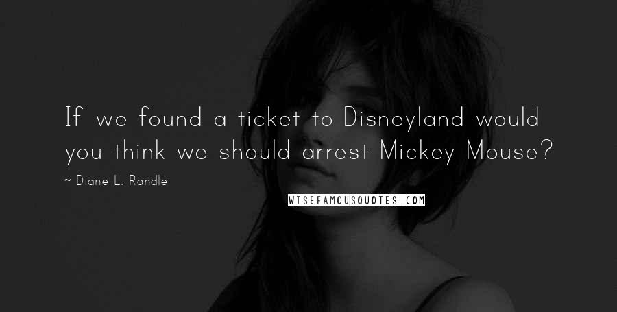 Diane L. Randle Quotes: If we found a ticket to Disneyland would you think we should arrest Mickey Mouse?