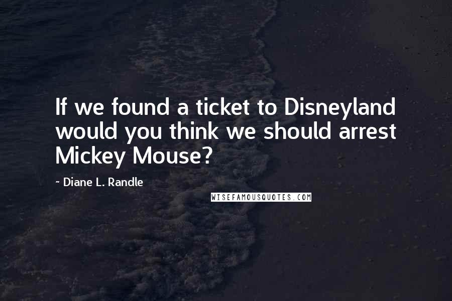 Diane L. Randle Quotes: If we found a ticket to Disneyland would you think we should arrest Mickey Mouse?