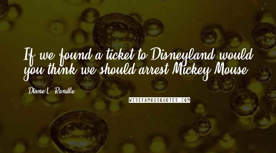 Diane L. Randle Quotes: If we found a ticket to Disneyland would you think we should arrest Mickey Mouse?