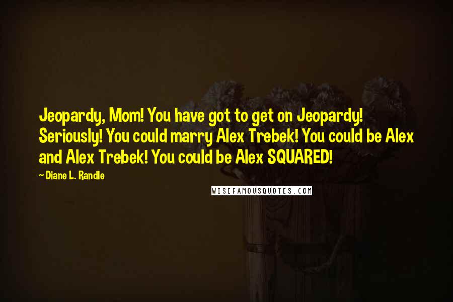 Diane L. Randle Quotes: Jeopardy, Mom! You have got to get on Jeopardy! Seriously! You could marry Alex Trebek! You could be Alex and Alex Trebek! You could be Alex SQUARED!