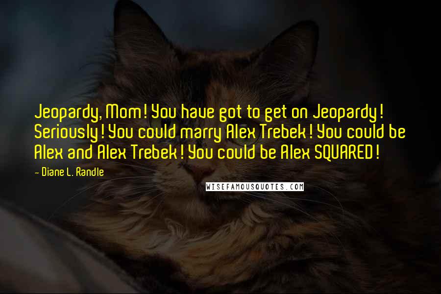 Diane L. Randle Quotes: Jeopardy, Mom! You have got to get on Jeopardy! Seriously! You could marry Alex Trebek! You could be Alex and Alex Trebek! You could be Alex SQUARED!