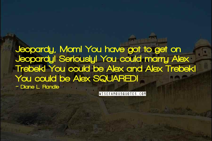 Diane L. Randle Quotes: Jeopardy, Mom! You have got to get on Jeopardy! Seriously! You could marry Alex Trebek! You could be Alex and Alex Trebek! You could be Alex SQUARED!