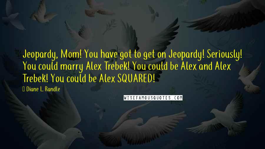 Diane L. Randle Quotes: Jeopardy, Mom! You have got to get on Jeopardy! Seriously! You could marry Alex Trebek! You could be Alex and Alex Trebek! You could be Alex SQUARED!