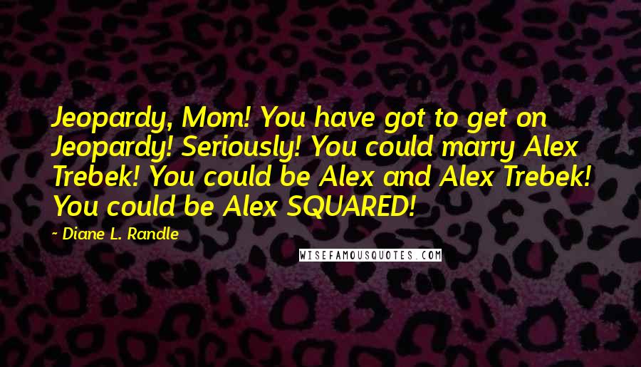 Diane L. Randle Quotes: Jeopardy, Mom! You have got to get on Jeopardy! Seriously! You could marry Alex Trebek! You could be Alex and Alex Trebek! You could be Alex SQUARED!