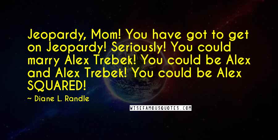 Diane L. Randle Quotes: Jeopardy, Mom! You have got to get on Jeopardy! Seriously! You could marry Alex Trebek! You could be Alex and Alex Trebek! You could be Alex SQUARED!