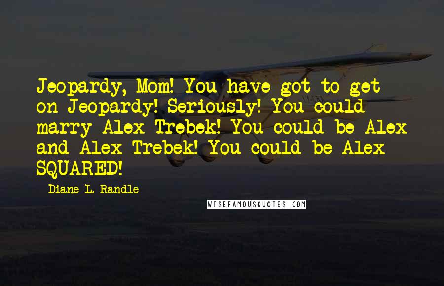 Diane L. Randle Quotes: Jeopardy, Mom! You have got to get on Jeopardy! Seriously! You could marry Alex Trebek! You could be Alex and Alex Trebek! You could be Alex SQUARED!