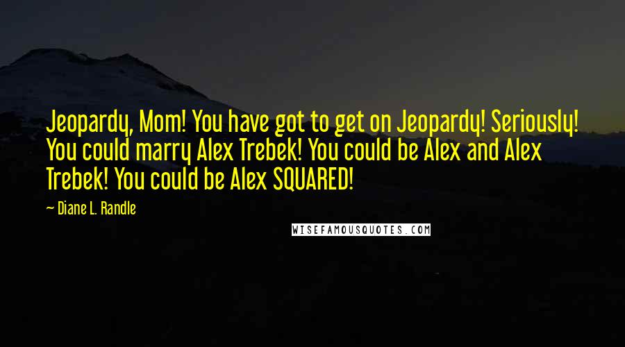 Diane L. Randle Quotes: Jeopardy, Mom! You have got to get on Jeopardy! Seriously! You could marry Alex Trebek! You could be Alex and Alex Trebek! You could be Alex SQUARED!