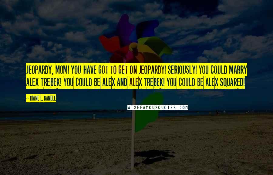 Diane L. Randle Quotes: Jeopardy, Mom! You have got to get on Jeopardy! Seriously! You could marry Alex Trebek! You could be Alex and Alex Trebek! You could be Alex SQUARED!