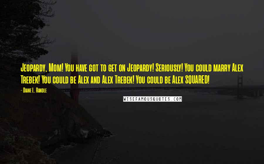 Diane L. Randle Quotes: Jeopardy, Mom! You have got to get on Jeopardy! Seriously! You could marry Alex Trebek! You could be Alex and Alex Trebek! You could be Alex SQUARED!