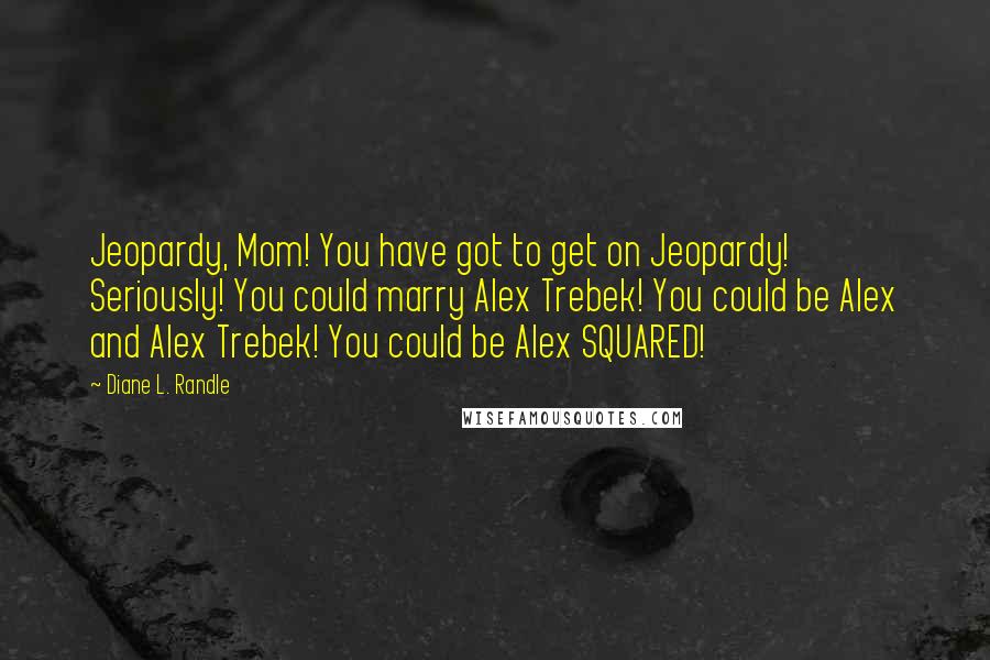 Diane L. Randle Quotes: Jeopardy, Mom! You have got to get on Jeopardy! Seriously! You could marry Alex Trebek! You could be Alex and Alex Trebek! You could be Alex SQUARED!