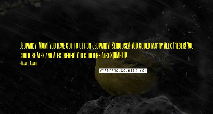 Diane L. Randle Quotes: Jeopardy, Mom! You have got to get on Jeopardy! Seriously! You could marry Alex Trebek! You could be Alex and Alex Trebek! You could be Alex SQUARED!