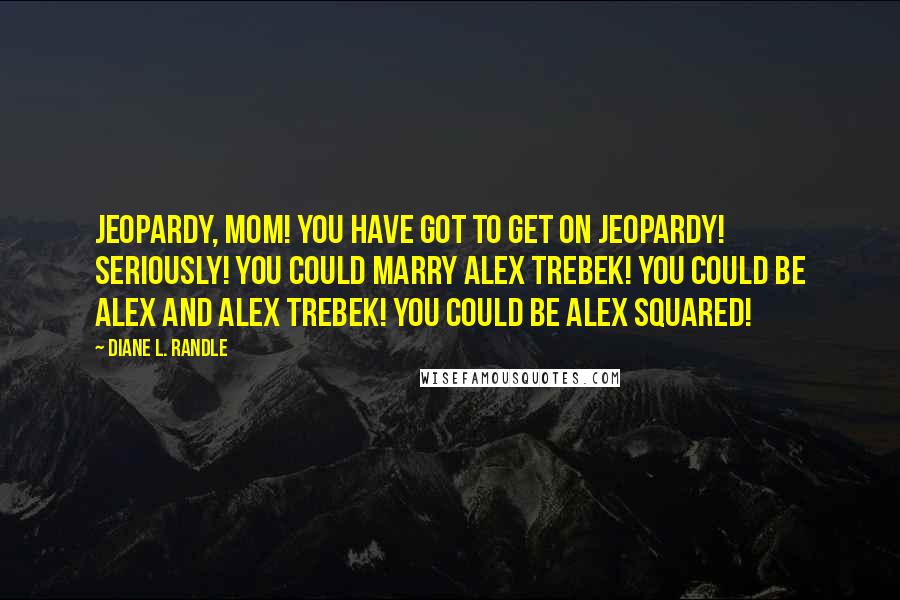 Diane L. Randle Quotes: Jeopardy, Mom! You have got to get on Jeopardy! Seriously! You could marry Alex Trebek! You could be Alex and Alex Trebek! You could be Alex SQUARED!