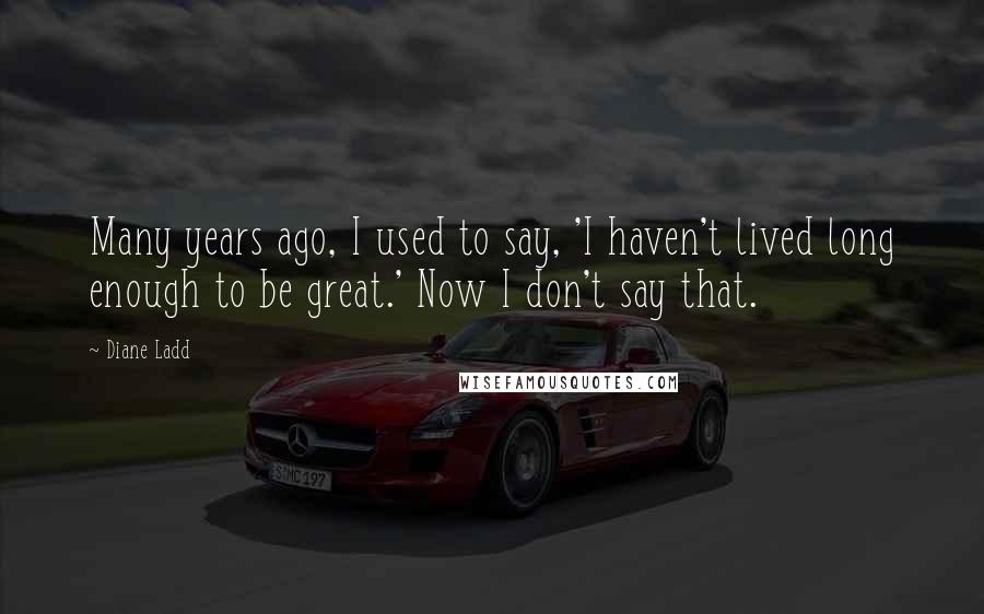 Diane Ladd Quotes: Many years ago, I used to say, 'I haven't lived long enough to be great.' Now I don't say that.