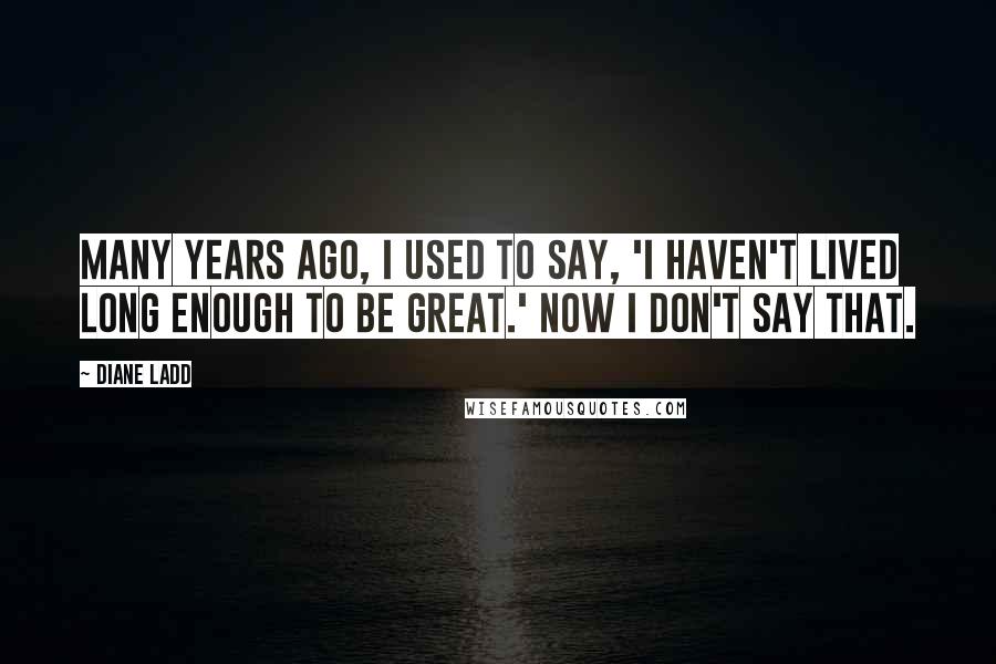 Diane Ladd Quotes: Many years ago, I used to say, 'I haven't lived long enough to be great.' Now I don't say that.