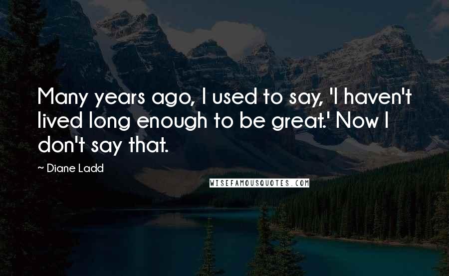 Diane Ladd Quotes: Many years ago, I used to say, 'I haven't lived long enough to be great.' Now I don't say that.