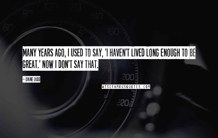 Diane Ladd Quotes: Many years ago, I used to say, 'I haven't lived long enough to be great.' Now I don't say that.