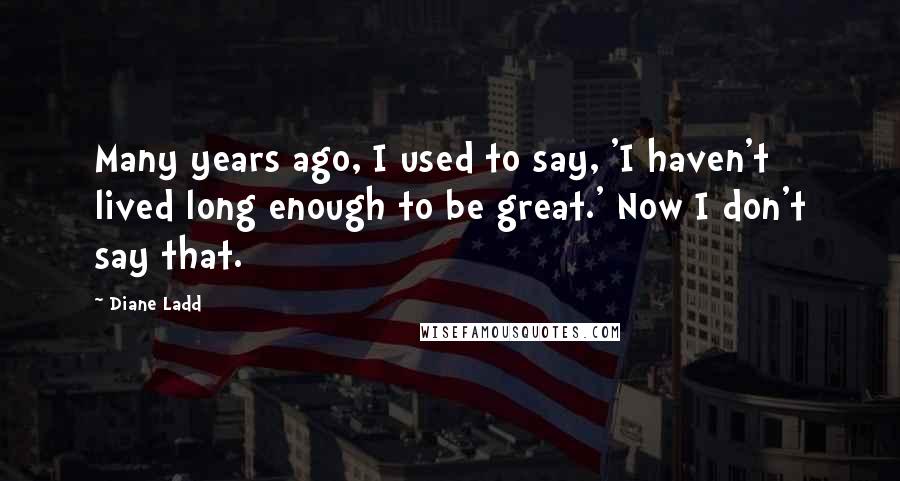 Diane Ladd Quotes: Many years ago, I used to say, 'I haven't lived long enough to be great.' Now I don't say that.