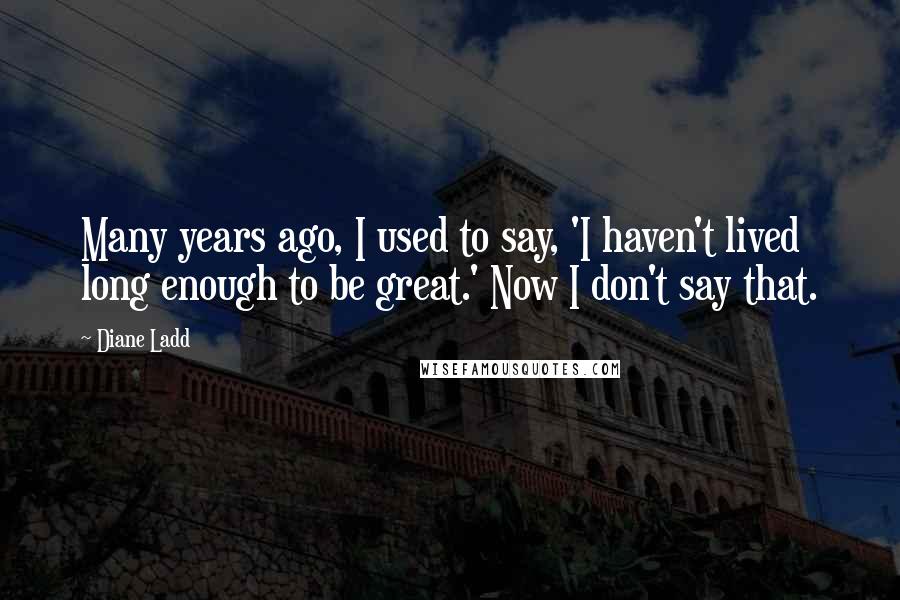 Diane Ladd Quotes: Many years ago, I used to say, 'I haven't lived long enough to be great.' Now I don't say that.