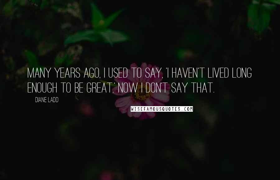 Diane Ladd Quotes: Many years ago, I used to say, 'I haven't lived long enough to be great.' Now I don't say that.