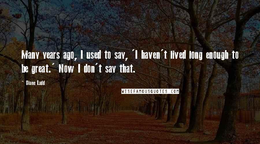 Diane Ladd Quotes: Many years ago, I used to say, 'I haven't lived long enough to be great.' Now I don't say that.