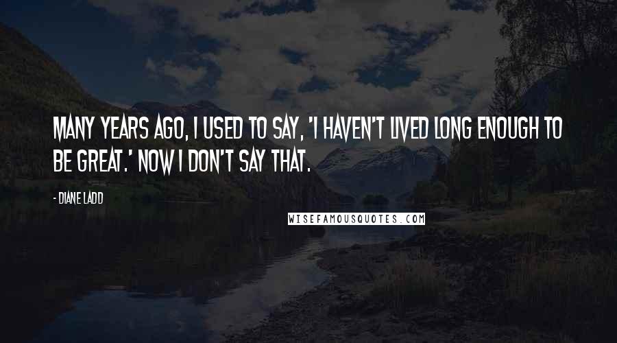 Diane Ladd Quotes: Many years ago, I used to say, 'I haven't lived long enough to be great.' Now I don't say that.