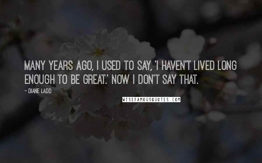 Diane Ladd Quotes: Many years ago, I used to say, 'I haven't lived long enough to be great.' Now I don't say that.