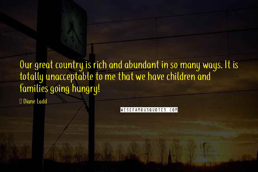 Diane Ladd Quotes: Our great country is rich and abundant in so many ways. It is totally unacceptable to me that we have children and families going hungry!