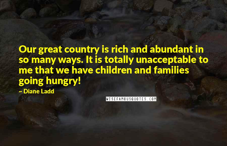 Diane Ladd Quotes: Our great country is rich and abundant in so many ways. It is totally unacceptable to me that we have children and families going hungry!