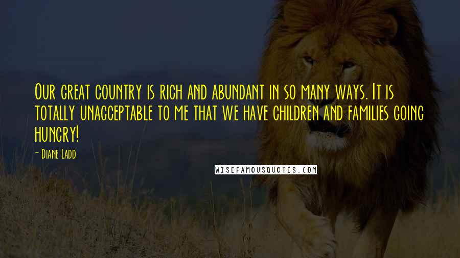 Diane Ladd Quotes: Our great country is rich and abundant in so many ways. It is totally unacceptable to me that we have children and families going hungry!