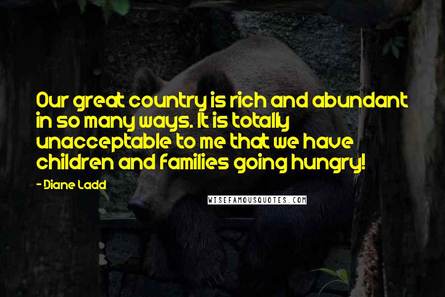 Diane Ladd Quotes: Our great country is rich and abundant in so many ways. It is totally unacceptable to me that we have children and families going hungry!