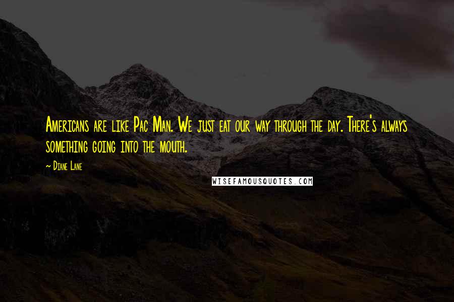 Diane Lane Quotes: Americans are like Pac Man. We just eat our way through the day. There's always something going into the mouth.