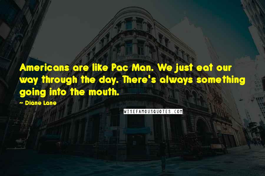 Diane Lane Quotes: Americans are like Pac Man. We just eat our way through the day. There's always something going into the mouth.