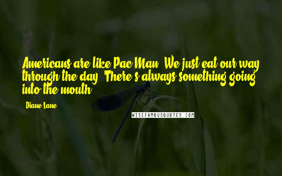 Diane Lane Quotes: Americans are like Pac Man. We just eat our way through the day. There's always something going into the mouth.