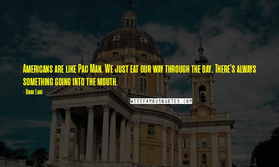 Diane Lane Quotes: Americans are like Pac Man. We just eat our way through the day. There's always something going into the mouth.