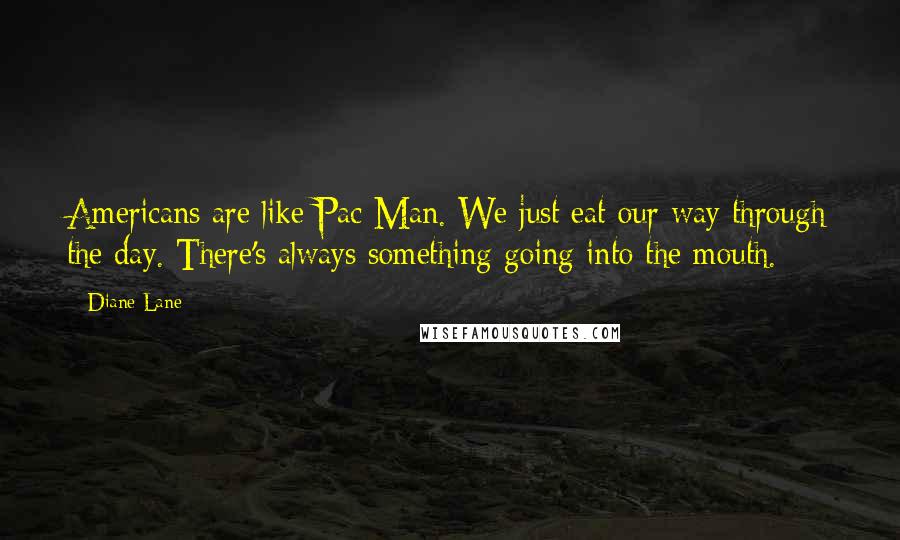 Diane Lane Quotes: Americans are like Pac Man. We just eat our way through the day. There's always something going into the mouth.