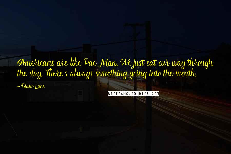 Diane Lane Quotes: Americans are like Pac Man. We just eat our way through the day. There's always something going into the mouth.