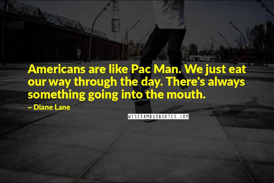 Diane Lane Quotes: Americans are like Pac Man. We just eat our way through the day. There's always something going into the mouth.