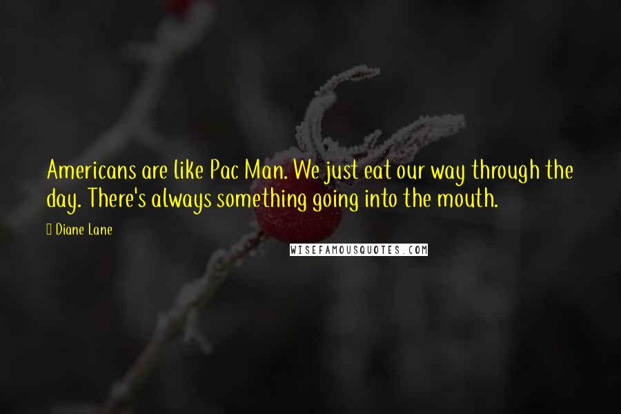 Diane Lane Quotes: Americans are like Pac Man. We just eat our way through the day. There's always something going into the mouth.