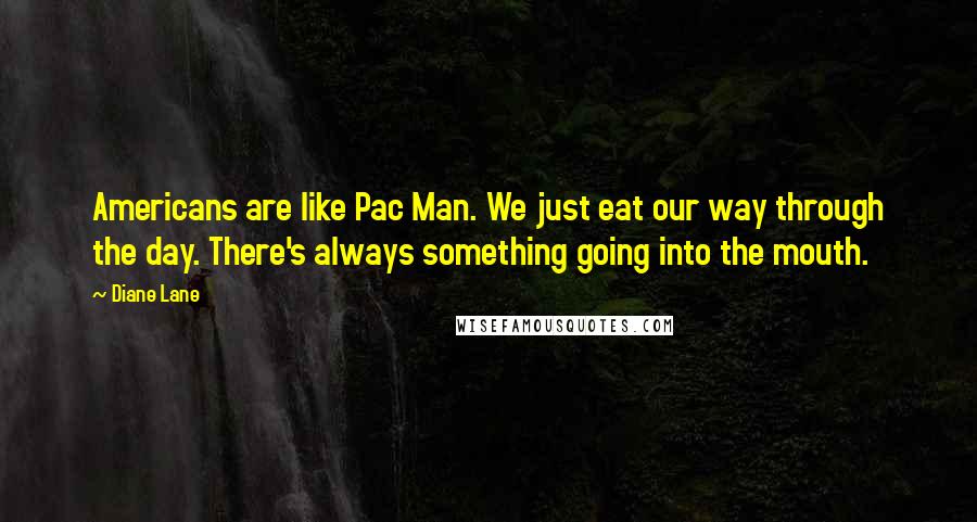 Diane Lane Quotes: Americans are like Pac Man. We just eat our way through the day. There's always something going into the mouth.