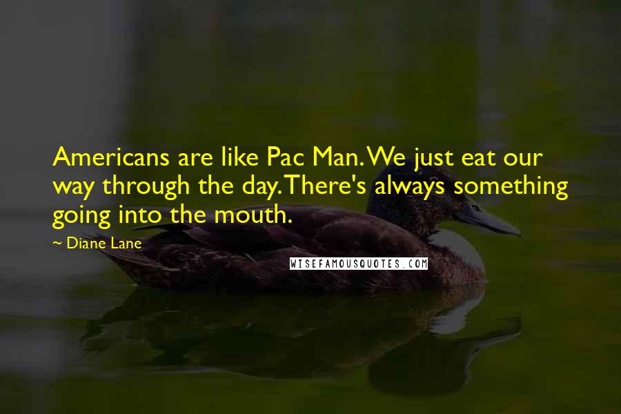 Diane Lane Quotes: Americans are like Pac Man. We just eat our way through the day. There's always something going into the mouth.