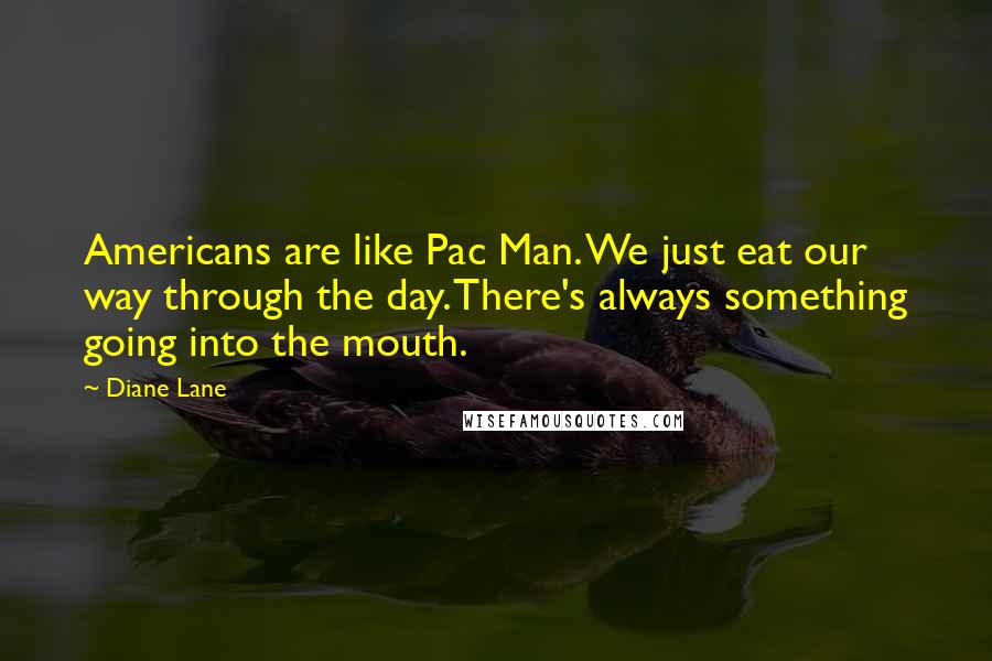 Diane Lane Quotes: Americans are like Pac Man. We just eat our way through the day. There's always something going into the mouth.