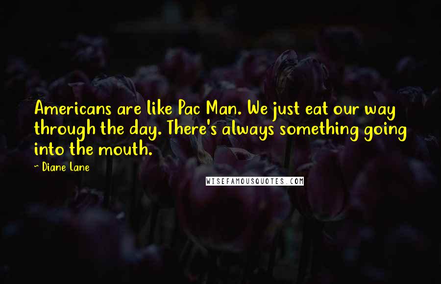 Diane Lane Quotes: Americans are like Pac Man. We just eat our way through the day. There's always something going into the mouth.