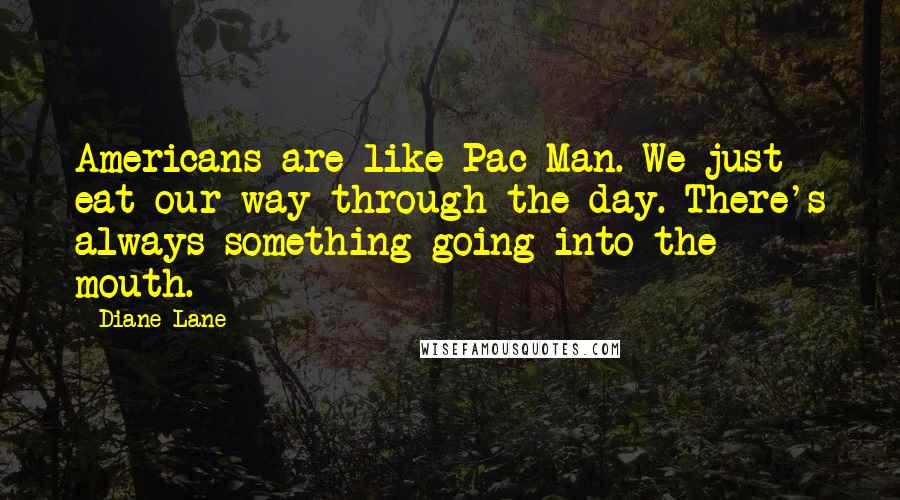 Diane Lane Quotes: Americans are like Pac Man. We just eat our way through the day. There's always something going into the mouth.